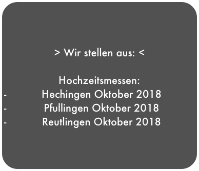 


> Wir stellen aus: <

Hochzeitsmessen:
Hechingen Oktober 2018
Pfullingen Oktober 2018
Reutlingen Oktober 2018
